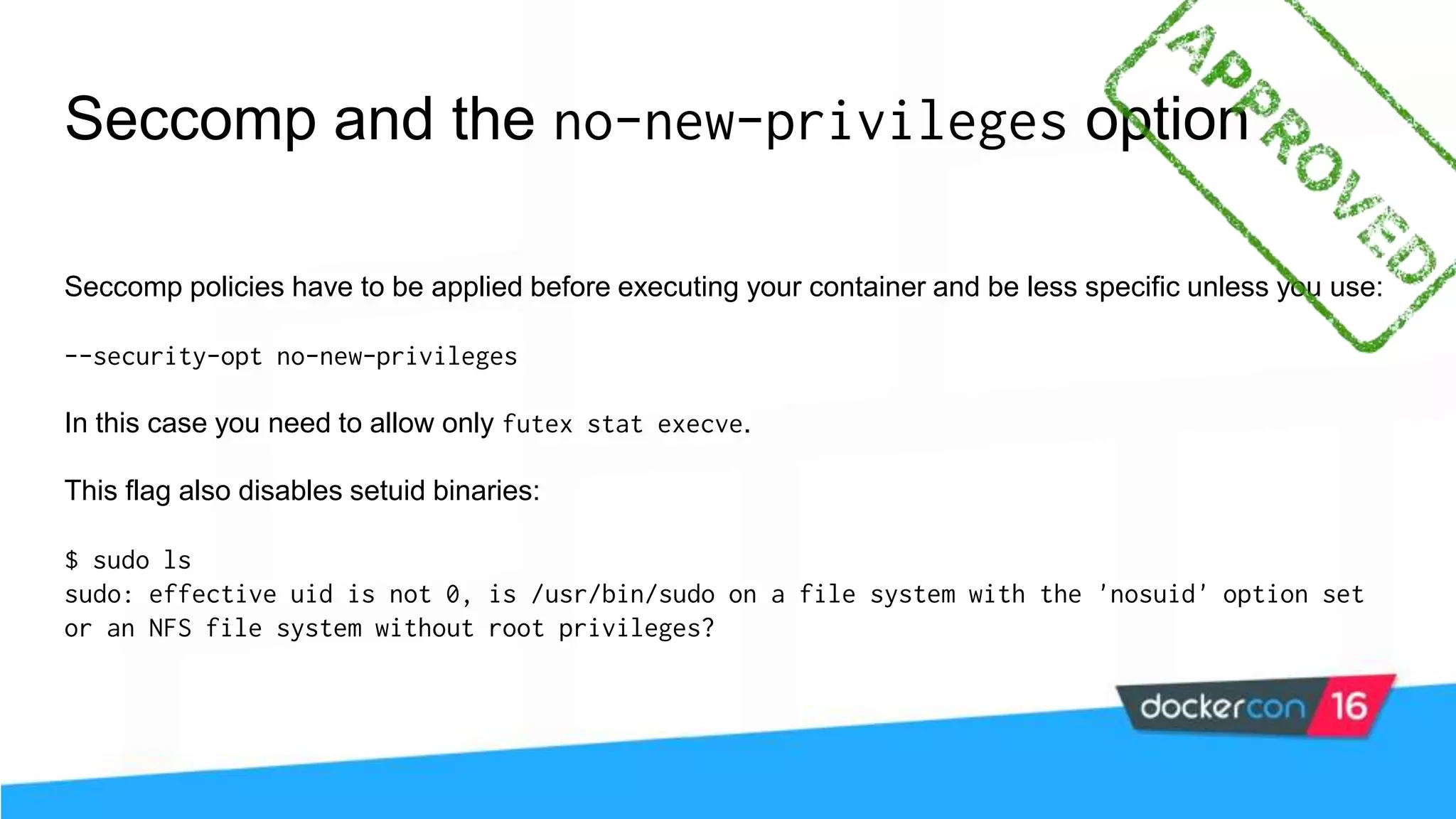 Seccomp and the no-new-privileges option Seccomp policies have to be applied before executing your container and be less specific unless you use: --security-opt no-new-privileges In this case you need to allow only futex stat execve. This flag also disables setuid binaries: $ sudo ls sudo: effective uid is not 0, is /usr/bin/sudo on a file system with the 'nosuid' option set or an NFS file system without root privileges? 