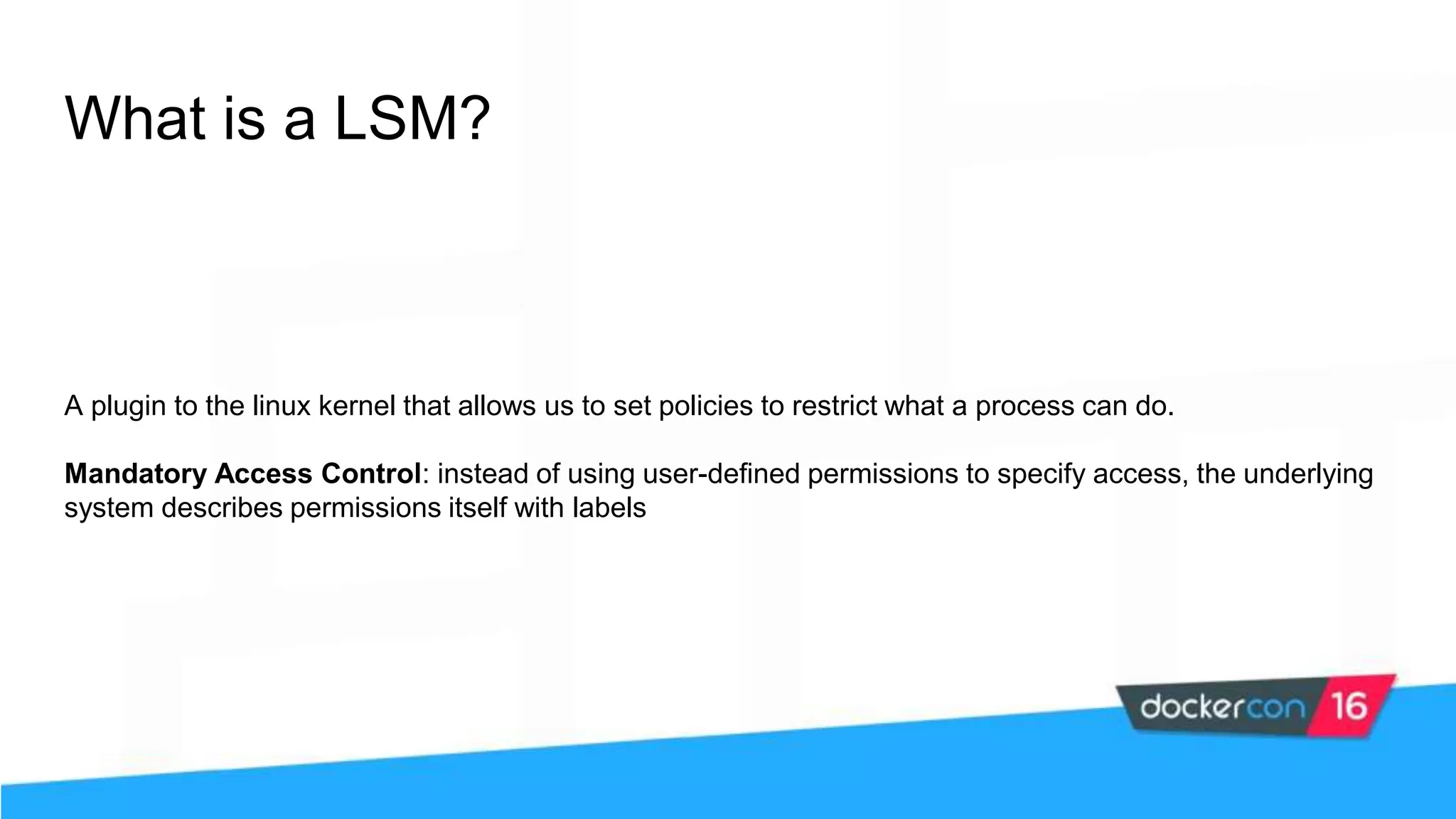 What is a LSM? A plugin to the linux kernel that allows us to set policies to restrict what a process can do. Mandatory Access Control: instead of using user-defined permissions to specify access, the underlying system describes permissions itself with labels 