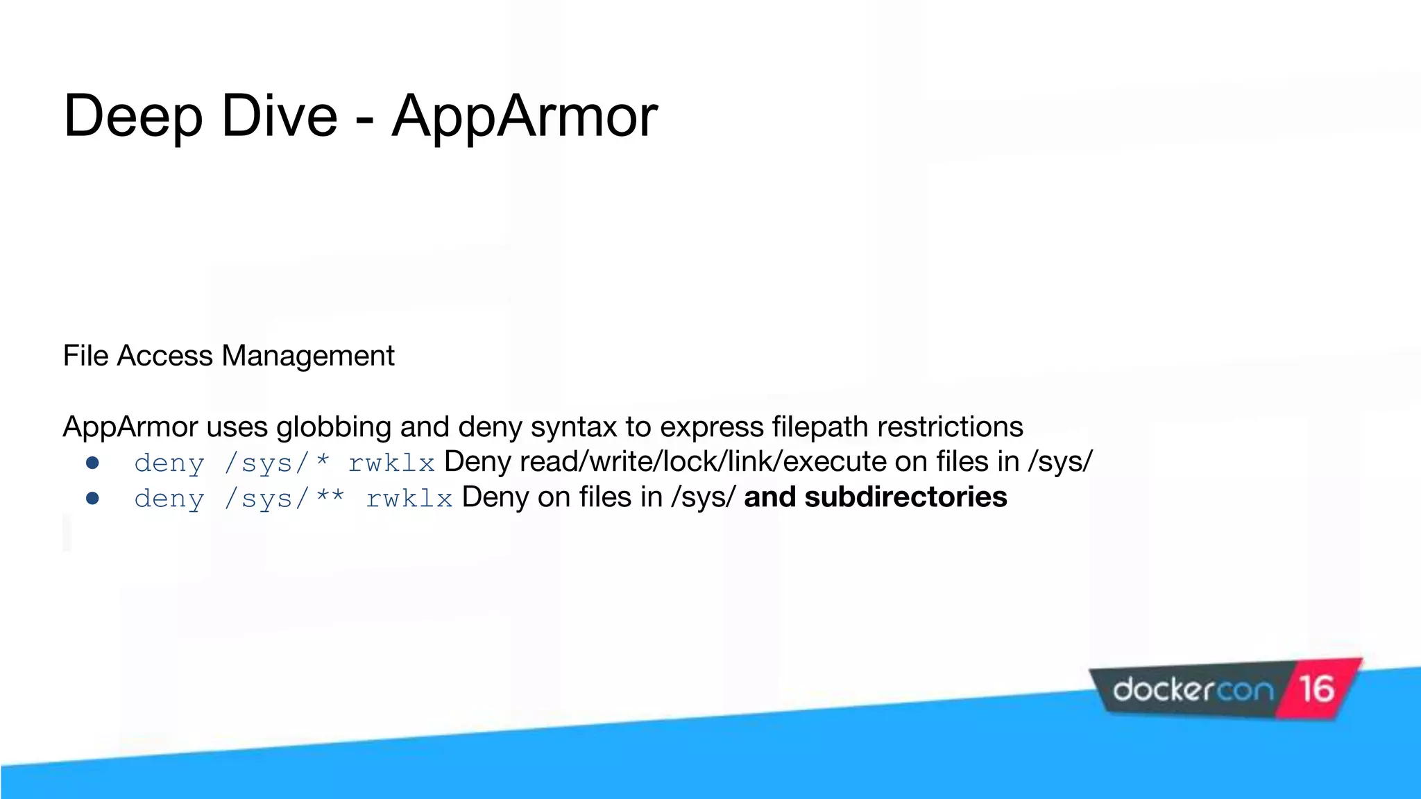 Deep Dive - AppArmor File Access Management AppArmor uses globbing and deny syntax to express filepath restrictions ● deny /sys/* rwklx Deny read/write/lock/link/execute on files in /sys/ ● deny /sys/** rwklx Deny on files in /sys/ and subdirectories 