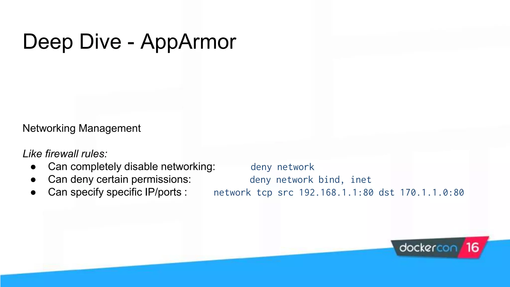 Deep Dive - AppArmor Networking Management Like firewall rules: ● Can completely disable networking: deny network ● Can deny certain permissions: deny network bind, inet ● Can specify specific IP/ports : network tcp src 192.168.1.1:80 dst 170.1.1.0:80 