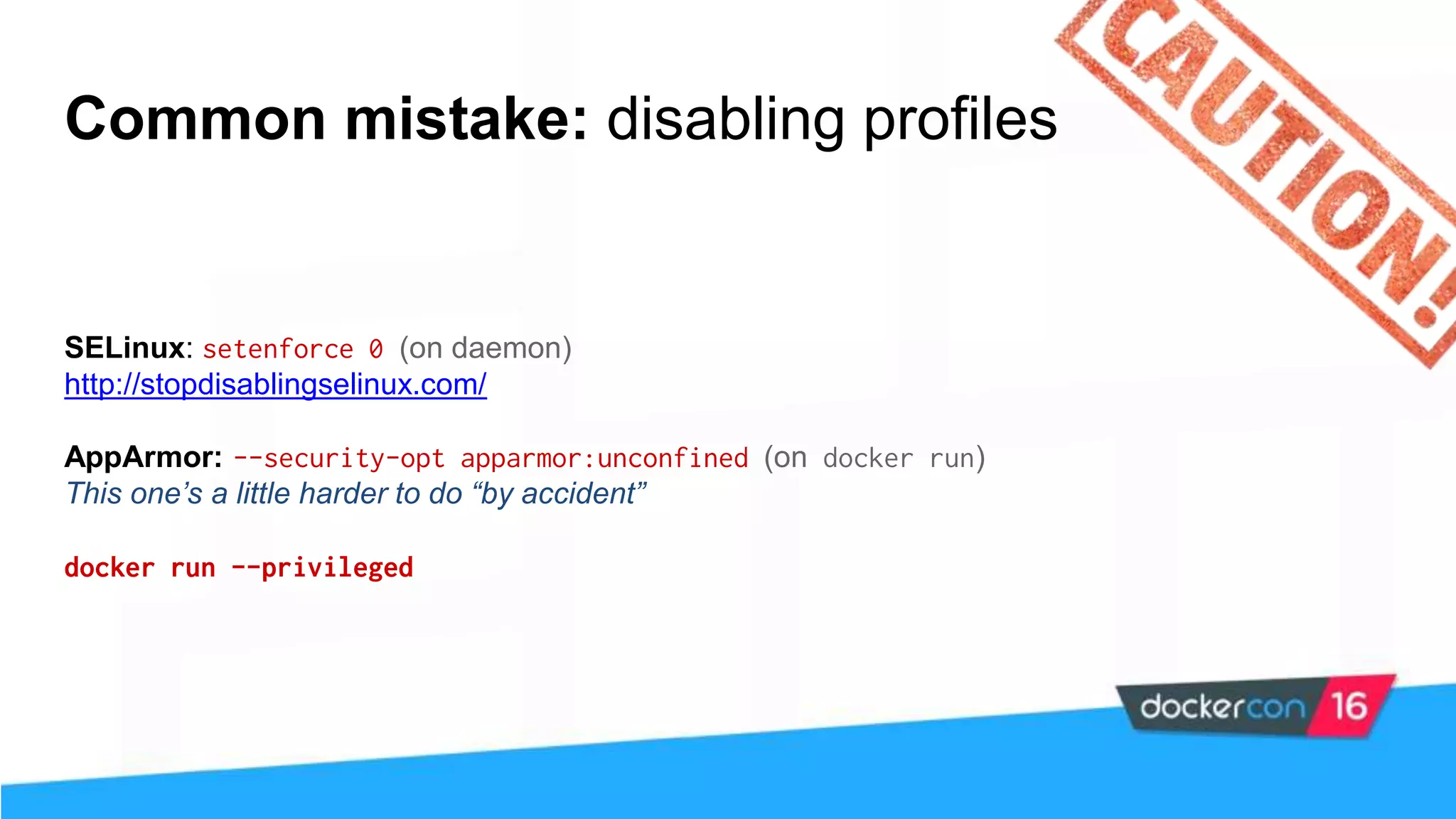 Common mistake: disabling profiles SELinux: setenforce 0 (on daemon) http://stopdisablingselinux.com/ AppArmor: --security-opt apparmor:unconfined (on docker run) This one’s a little harder to do “by accident” docker run --privileged 