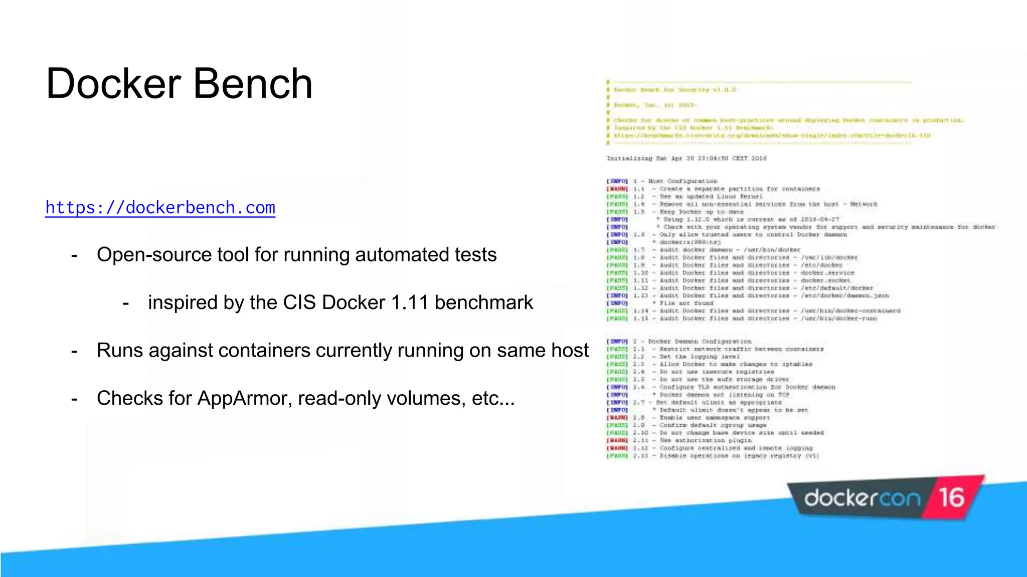 Docker Bench https://dockerbench.com - Open-source tool for running automated tests - inspired by the CIS Docker 1.11 benchmark - Runs against containers currently running on same host - Checks for AppArmor, read-only volumes, etc... 