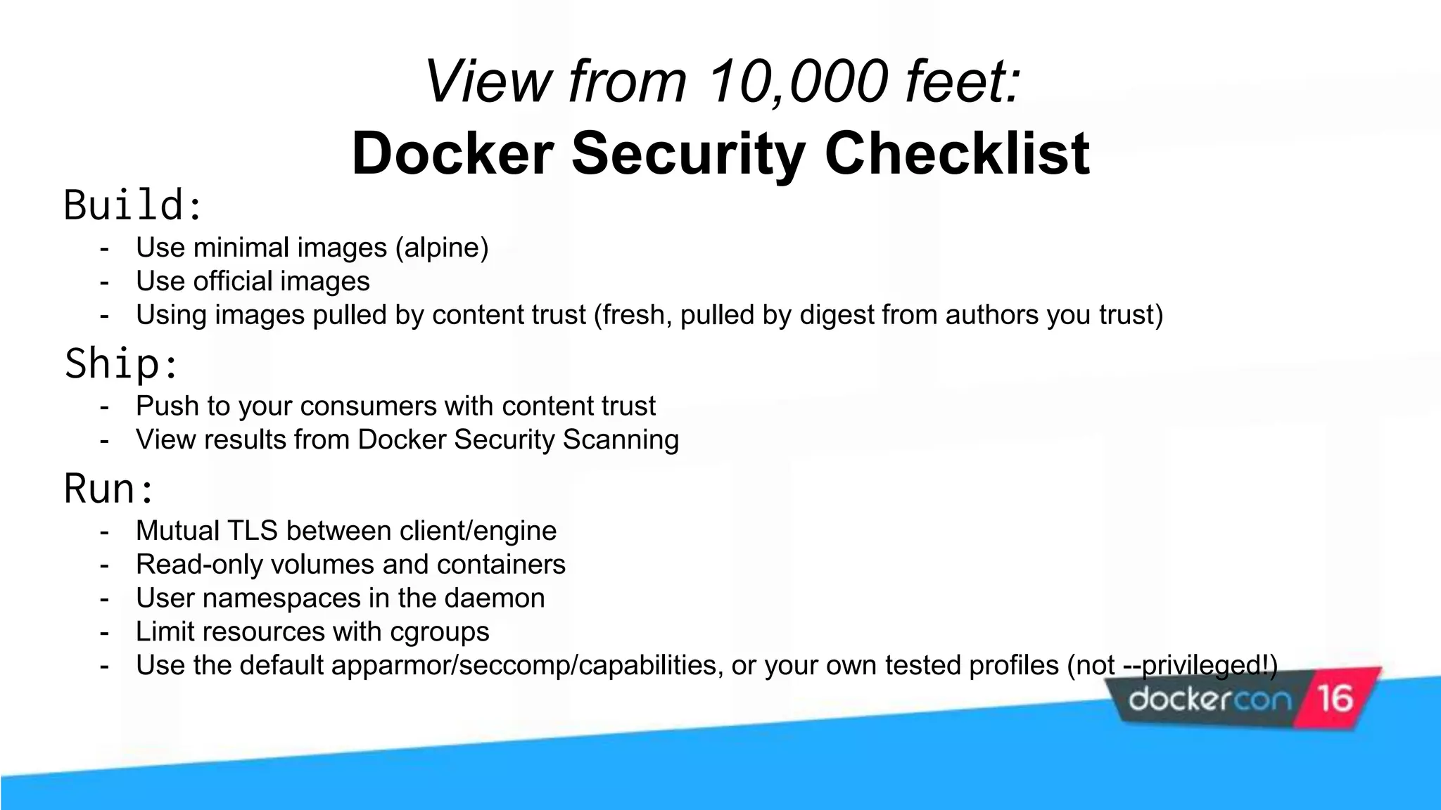 View from 10,000 feet: Docker Security Checklist Build: - Use minimal images (alpine) - Use official images - Using images pulled by content trust (fresh, pulled by digest from authors you trust) Ship: - Push to your consumers with content trust - View results from Docker Security Scanning Run: - Mutual TLS between client/engine - Read-only volumes and containers - User namespaces in the daemon - Limit resources with cgroups - Use the default apparmor/seccomp/capabilities, or your own tested profiles (not --privileged!) 