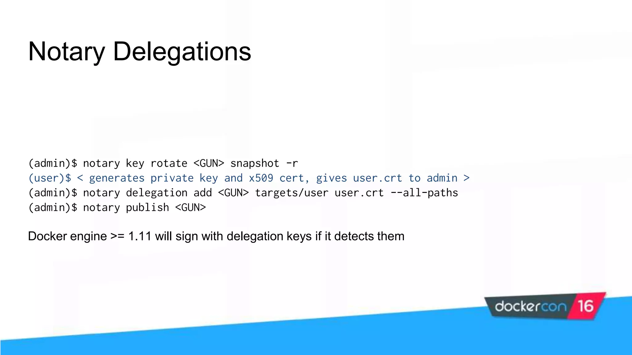Notary Delegations (admin)$ notary key rotate <GUN> snapshot -r (user)$ < generates private key and x509 cert, gives user.crt to admin > (admin)$ notary delegation add <GUN> targets/user user.crt --all-paths (admin)$ notary publish <GUN> Docker engine >= 1.11 will sign with delegation keys if it detects them 