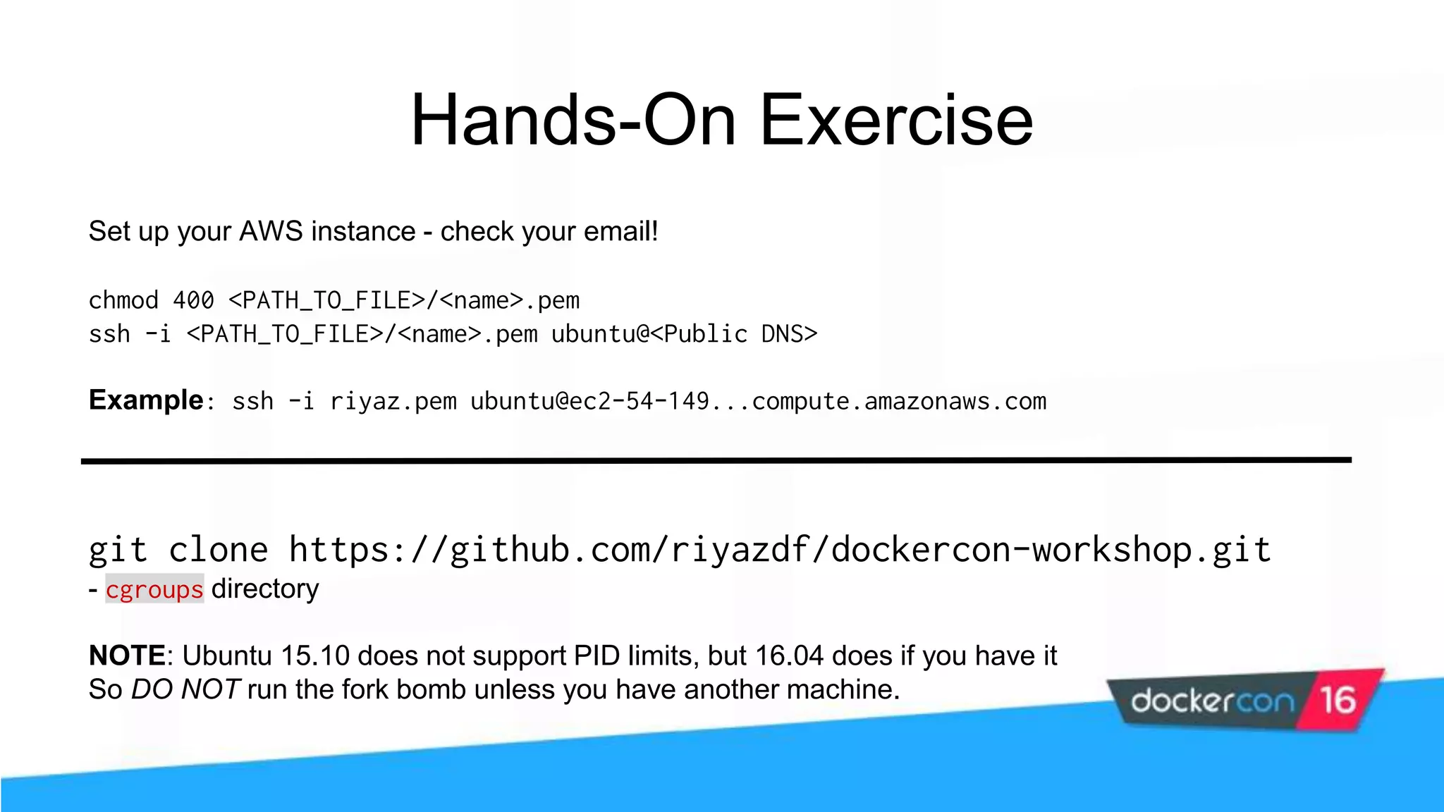git clone https://github.com/riyazdf/dockercon-workshop.git - cgroups directory NOTE: Ubuntu 15.10 does not support PID limits, but 16.04 does if you have it So DO NOT run the fork bomb unless you have another machine. Set up your AWS instance - check your email! chmod 400 <PATH_TO_FILE>/<name>.pem ssh -i <PATH_TO_FILE>/<name>.pem ubuntu@<Public DNS> Example: ssh -i riyaz.pem ubuntu@ec2-54-149...compute.amazonaws.com Hands-On Exercise 