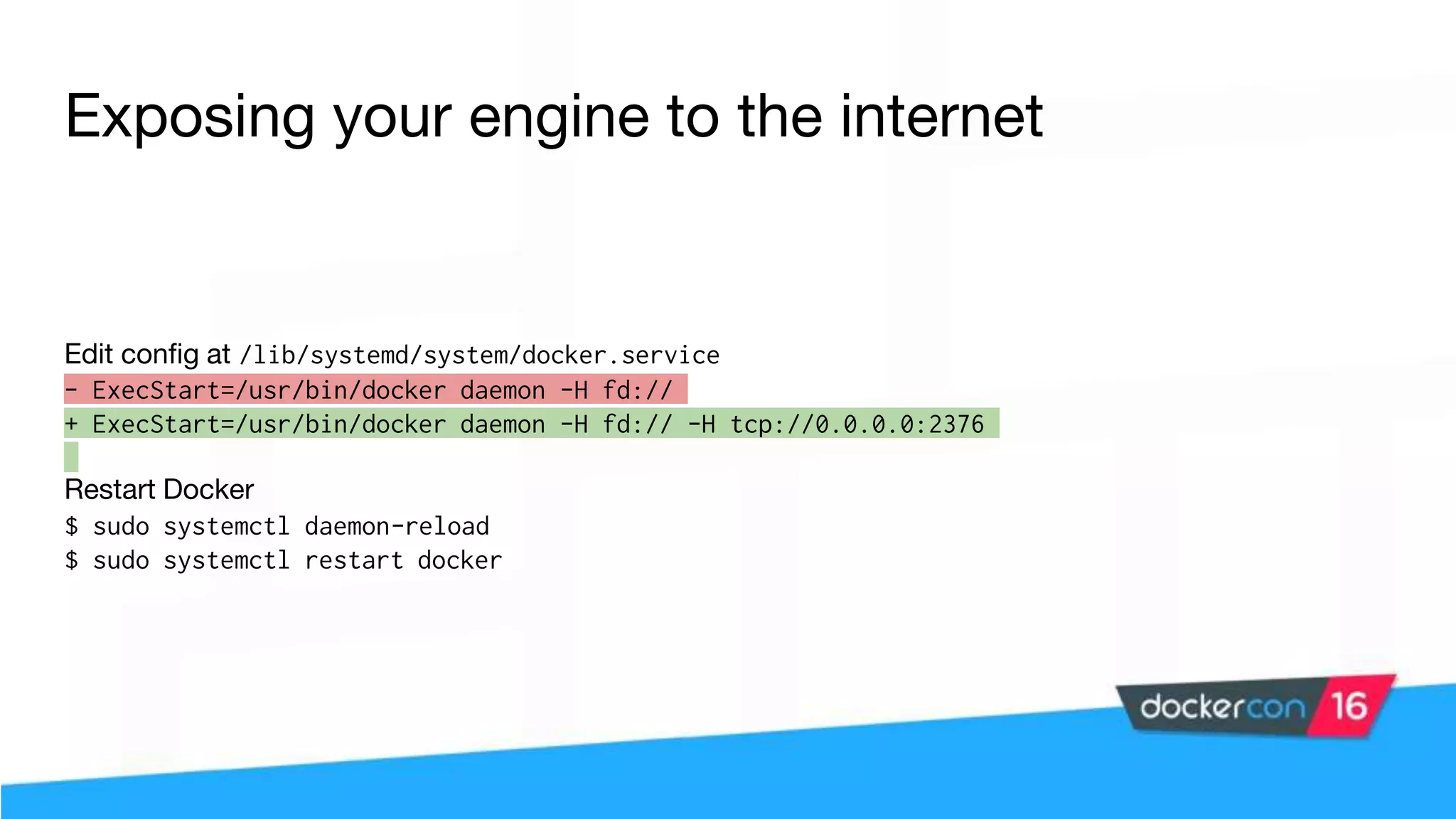 Exposing your engine to the internet Edit config at /lib/systemd/system/docker.service - ExecStart=/usr/bin/docker daemon -H fd:// + ExecStart=/usr/bin/docker daemon -H fd:// -H tcp://0.0.0.0:2376 Restart Docker $ sudo systemctl daemon-reload $ sudo systemctl restart docker 
