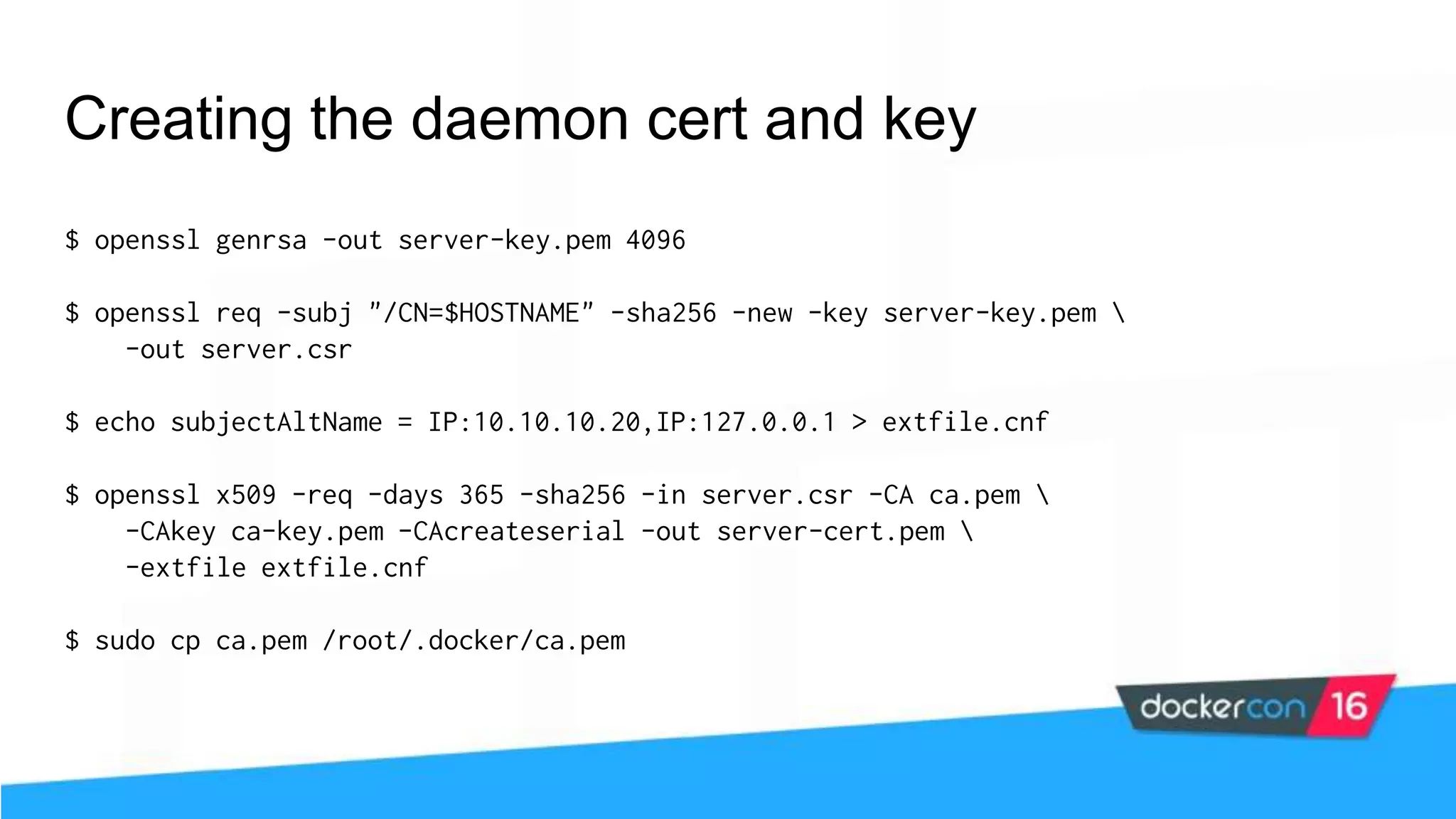 Creating the daemon cert and key $ openssl genrsa -out server-key.pem 4096 $ openssl req -subj "/CN=$HOSTNAME" -sha256 -new -key server-key.pem -out server.csr $ echo subjectAltName = IP:10.10.10.20,IP:127.0.0.1 > extfile.cnf $ openssl x509 -req -days 365 -sha256 -in server.csr -CA ca.pem -CAkey ca-key.pem -CAcreateserial -out server-cert.pem -extfile extfile.cnf $ sudo cp ca.pem /root/.docker/ca.pem 