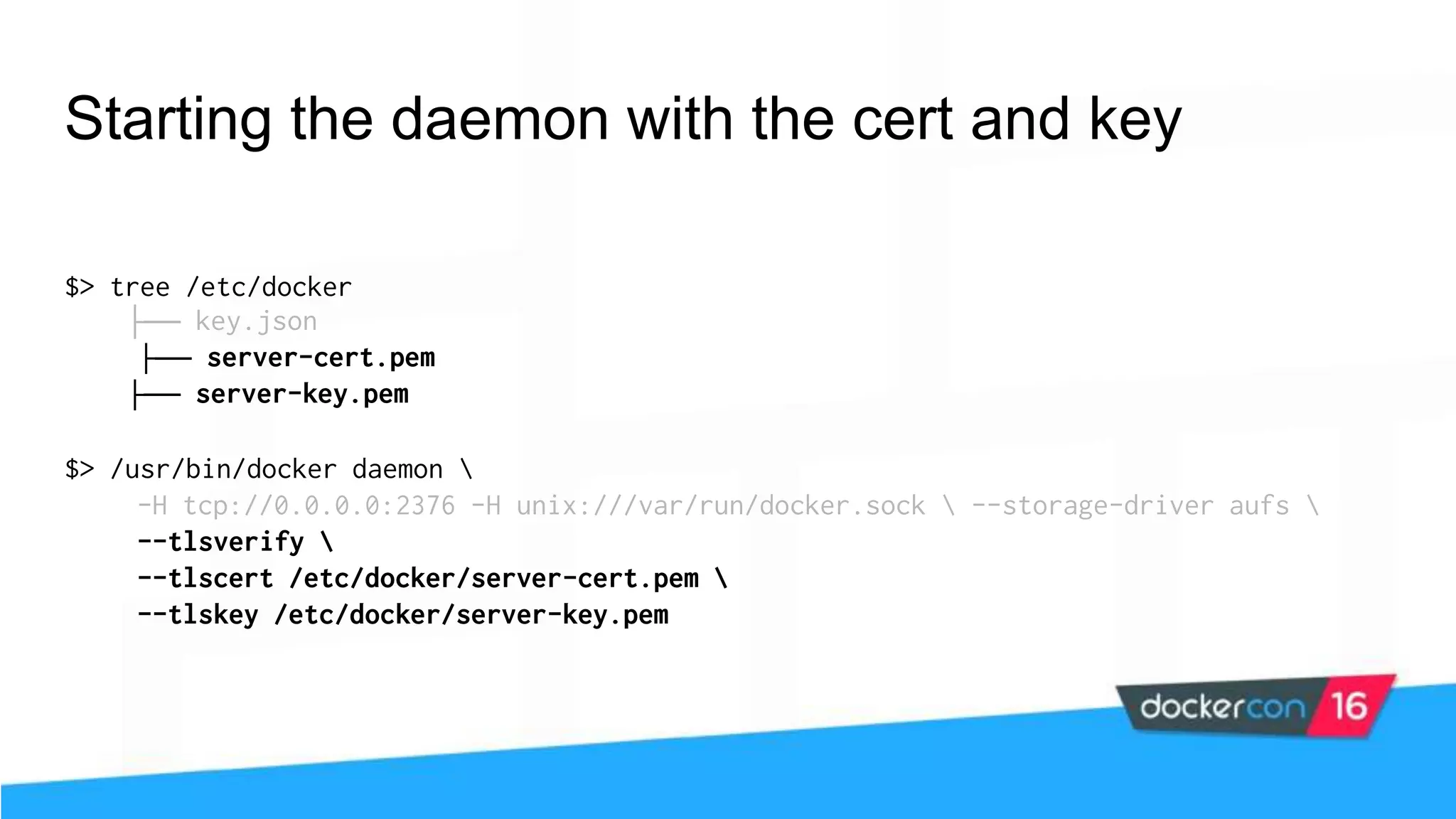 Starting the daemon with the cert and key $> tree /etc/docker ├── key.json ├── server-cert.pem ├── server-key.pem $> /usr/bin/docker daemon -H tcp://0.0.0.0:2376 -H unix:///var/run/docker.sock --storage-driver aufs --tlsverify --tlscert /etc/docker/server-cert.pem --tlskey /etc/docker/server-key.pem 