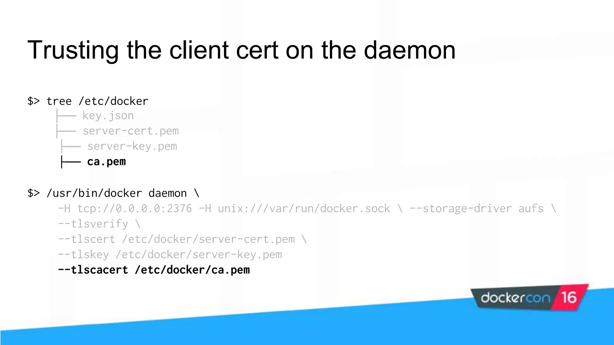 Trusting the client cert on the daemon $> tree /etc/docker ├── key.json ├── server-cert.pem ├── server-key.pem ├── ca.pem $> /usr/bin/docker daemon -H tcp://0.0.0.0:2376 -H unix:///var/run/docker.sock --storage-driver aufs --tlsverify --tlscert /etc/docker/server-cert.pem --tlskey /etc/docker/server-key.pem --tlscacert /etc/docker/ca.pem 