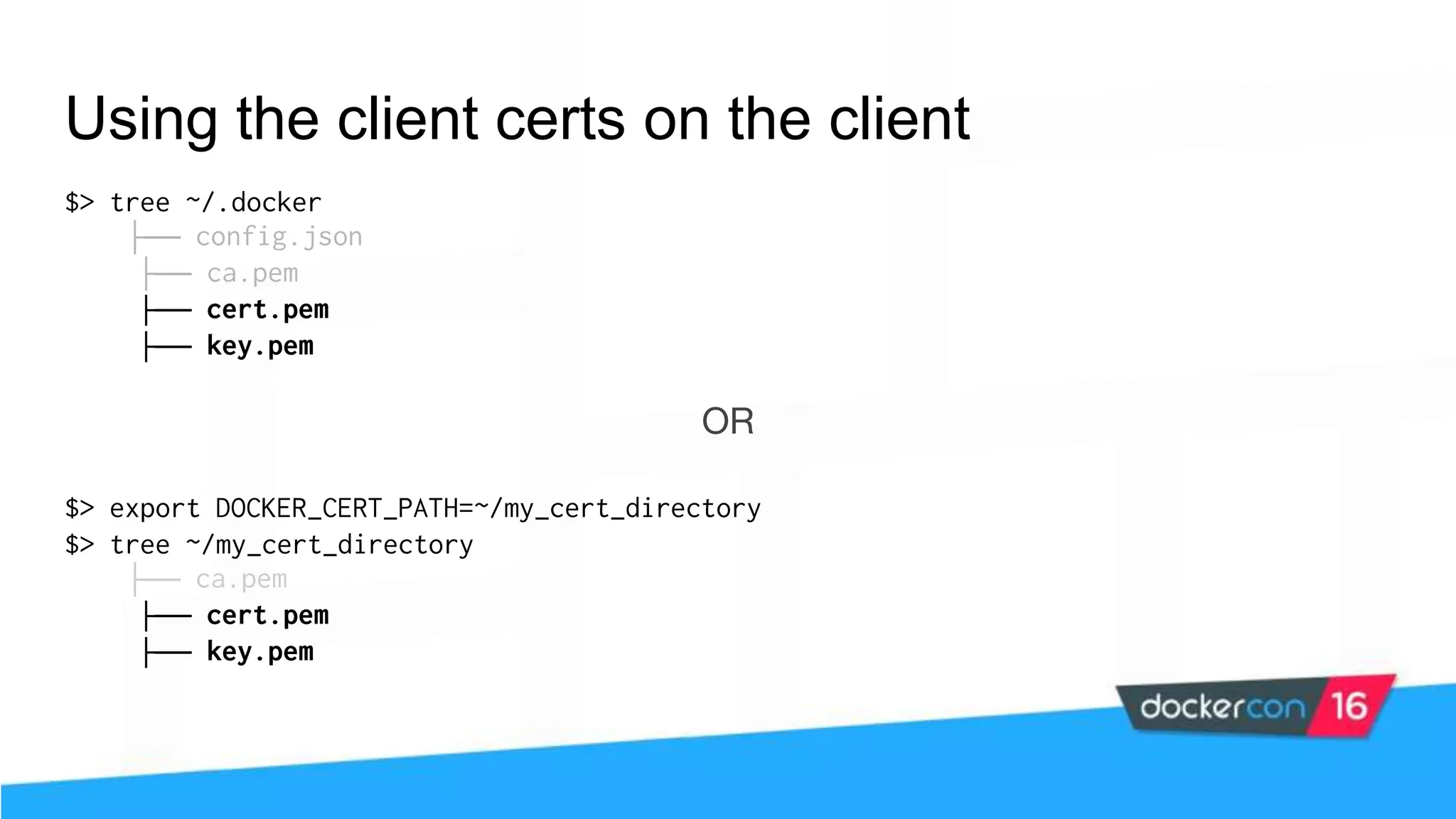 Using the client certs on the client $> tree ~/.docker ├── config.json ├── ca.pem ├── cert.pem ├── key.pem OR $> export DOCKER_CERT_PATH=~/my_cert_directory $> tree ~/my_cert_directory ├── ca.pem ├── cert.pem ├── key.pem 