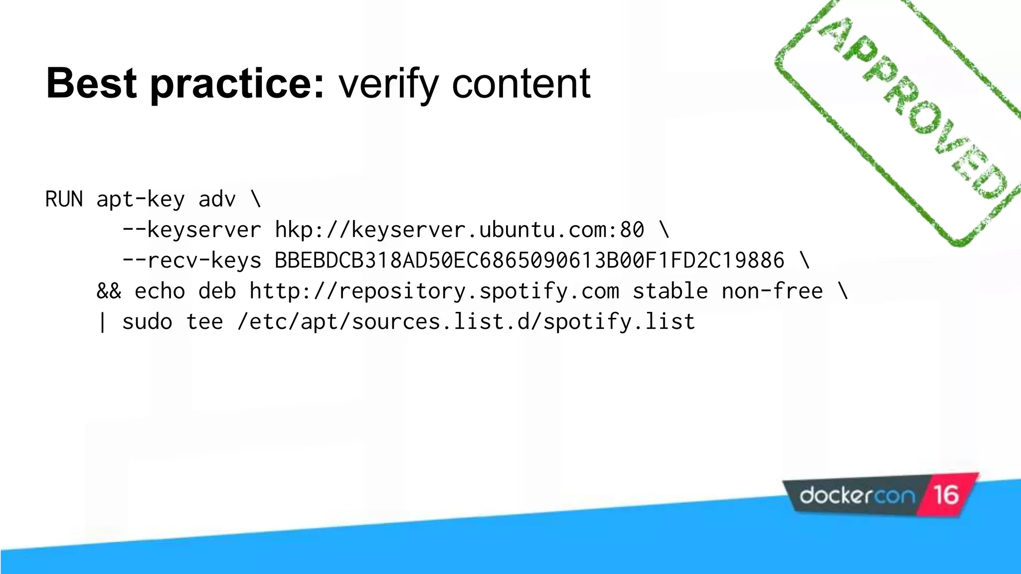 Best practice: verify content RUN apt-key adv --keyserver hkp://keyserver.ubuntu.com:80 --recv-keys BBEBDCB318AD50EC6865090613B00F1FD2C19886 && echo deb http://repository.spotify.com stable non-free | sudo tee /etc/apt/sources.list.d/spotify.list 