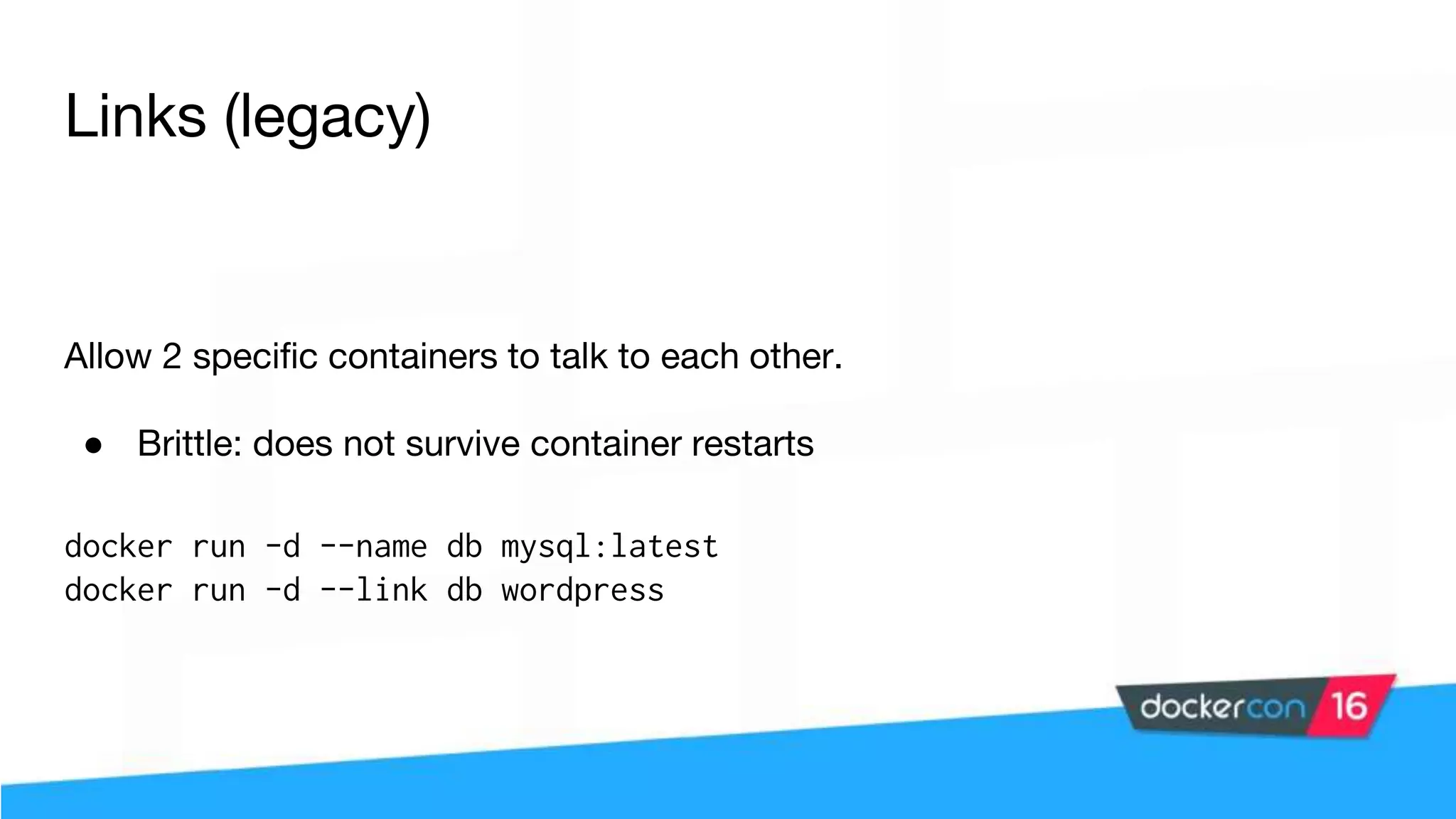 Links (legacy) Allow 2 specific containers to talk to each other. ● Brittle: does not survive container restarts docker run -d --name db mysql:latest docker run -d --link db wordpress 