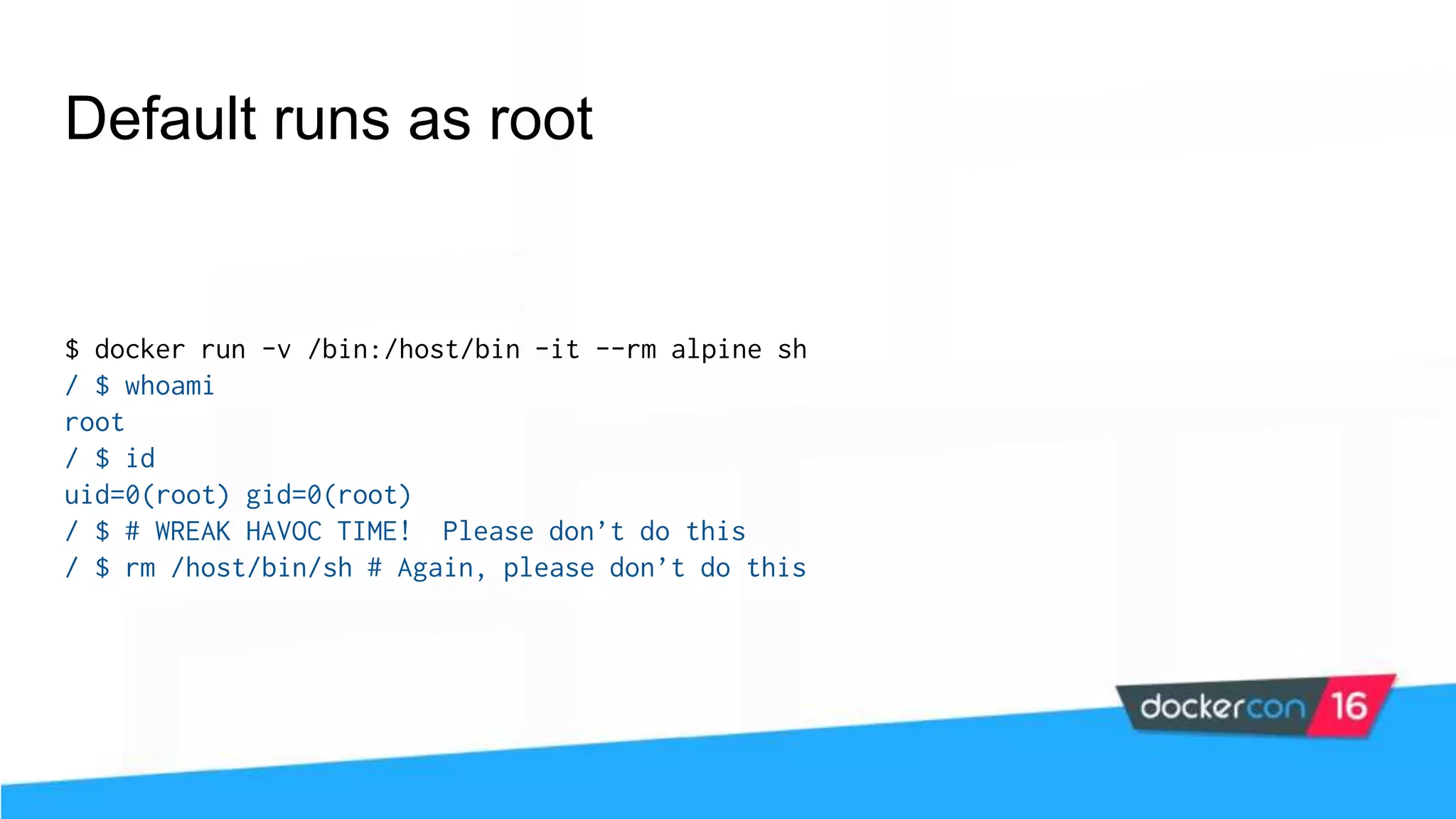 Default runs as root $ docker run -v /bin:/host/bin -it --rm alpine sh / $ whoami root / $ id uid=0(root) gid=0(root) / $ # WREAK HAVOC TIME! Please don’t do this / $ rm /host/bin/sh # Again, please don’t do this 