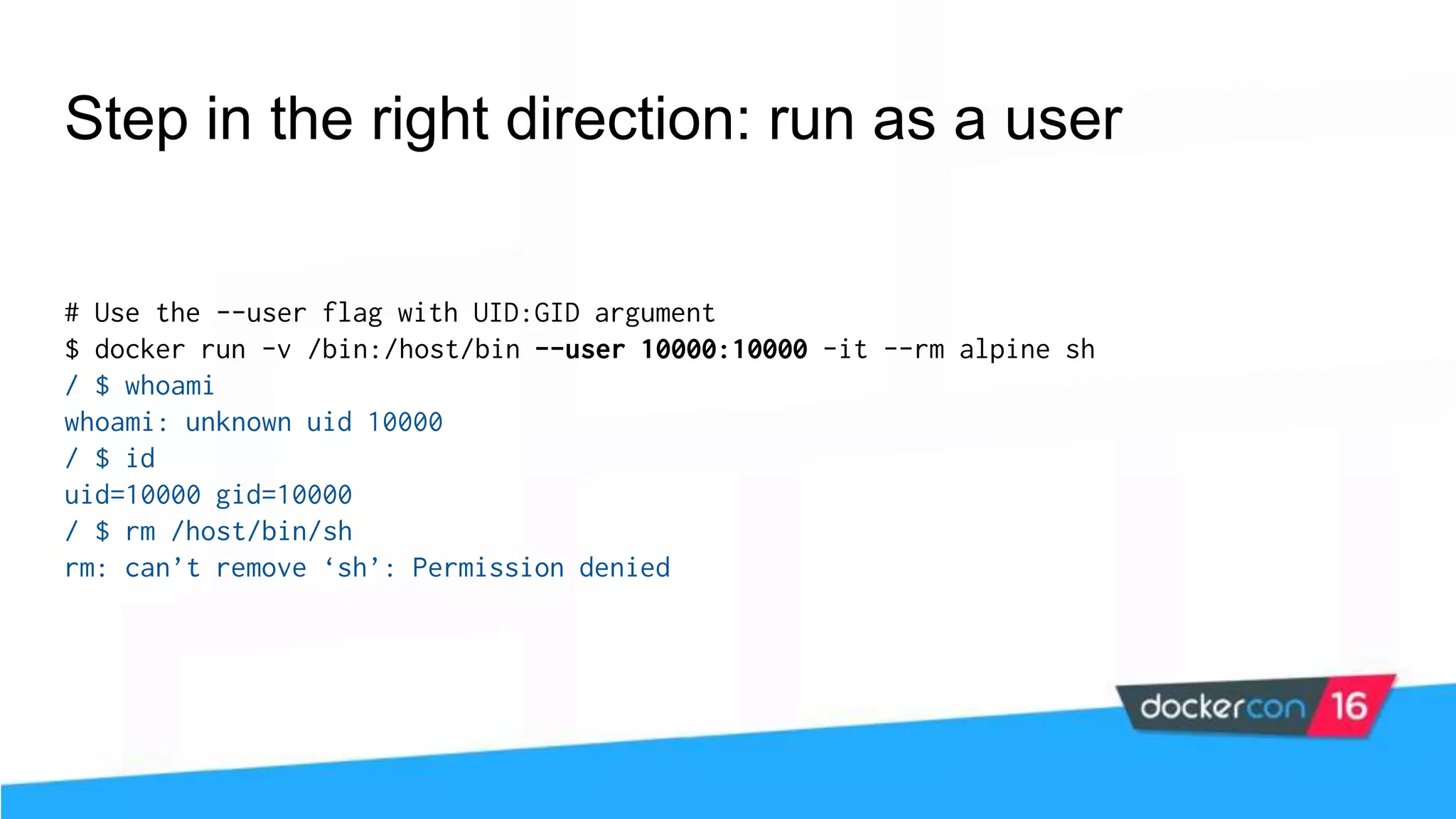 Step in the right direction: run as a user # Use the --user flag with UID:GID argument $ docker run -v /bin:/host/bin --user 10000:10000 -it --rm alpine sh / $ whoami whoami: unknown uid 10000 / $ id uid=10000 gid=10000 / $ rm /host/bin/sh rm: can’t remove ‘sh’: Permission denied 