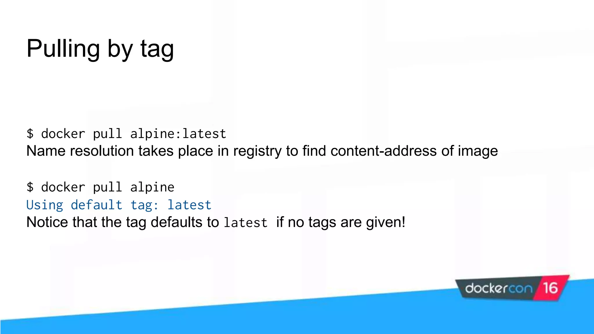 Pulling by tag $ docker pull alpine:latest Name resolution takes place in registry to find content-address of image $ docker pull alpine Using default tag: latest Notice that the tag defaults to latest if no tags are given! 