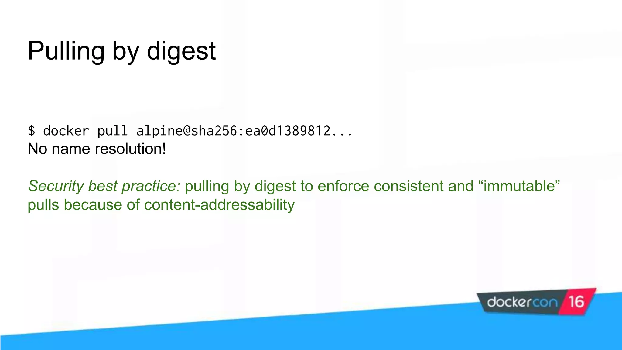 Pulling by digest $ docker pull alpine@sha256:ea0d1389812... No name resolution! Security best practice: pulling by digest to enforce consistent and “immutable” pulls because of content-addressability 