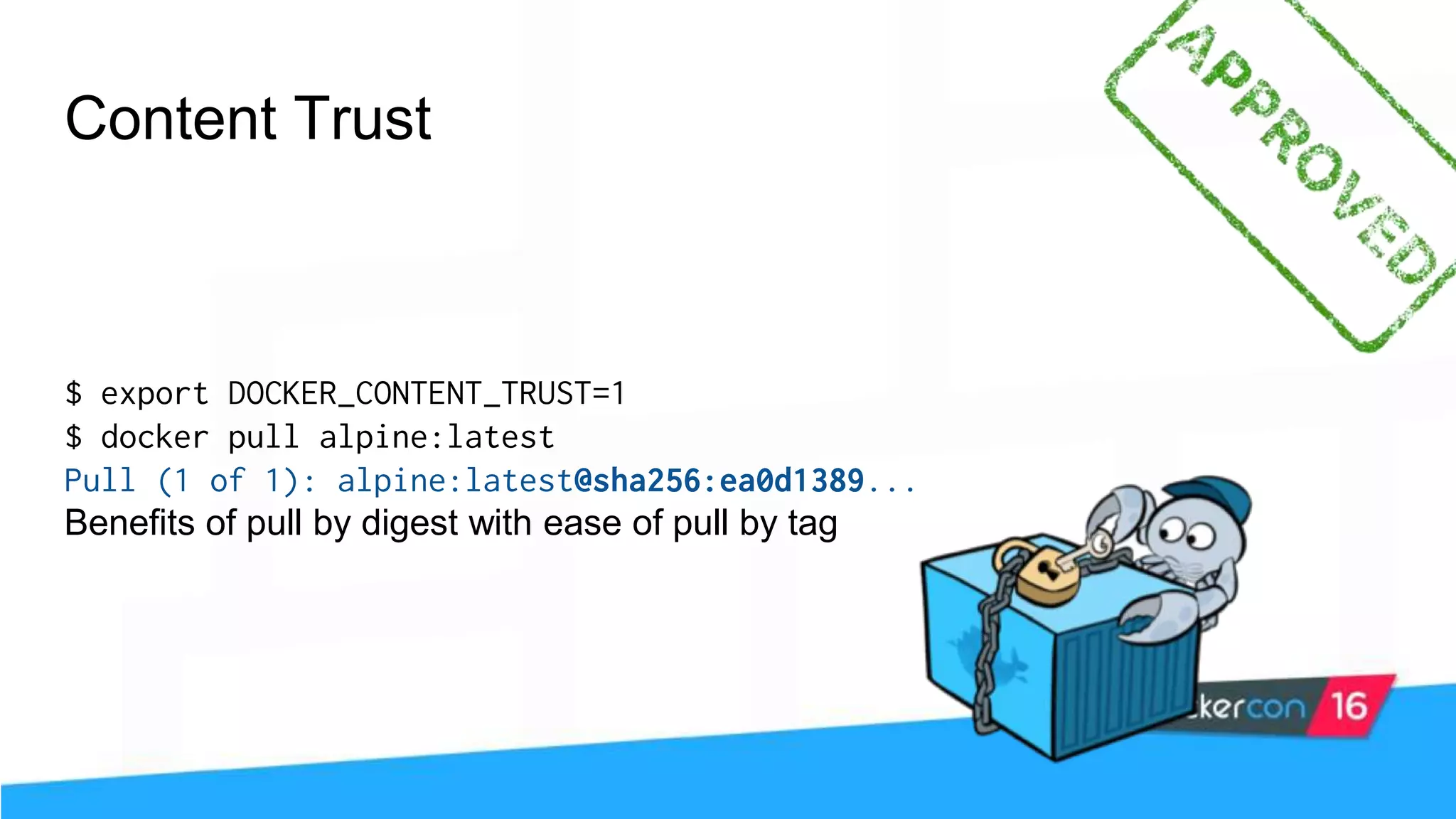 Content Trust $ export DOCKER_CONTENT_TRUST=1 $ docker pull alpine:latest Pull (1 of 1): alpine:latest@sha256:ea0d1389... Benefits of pull by digest with ease of pull by tag 
