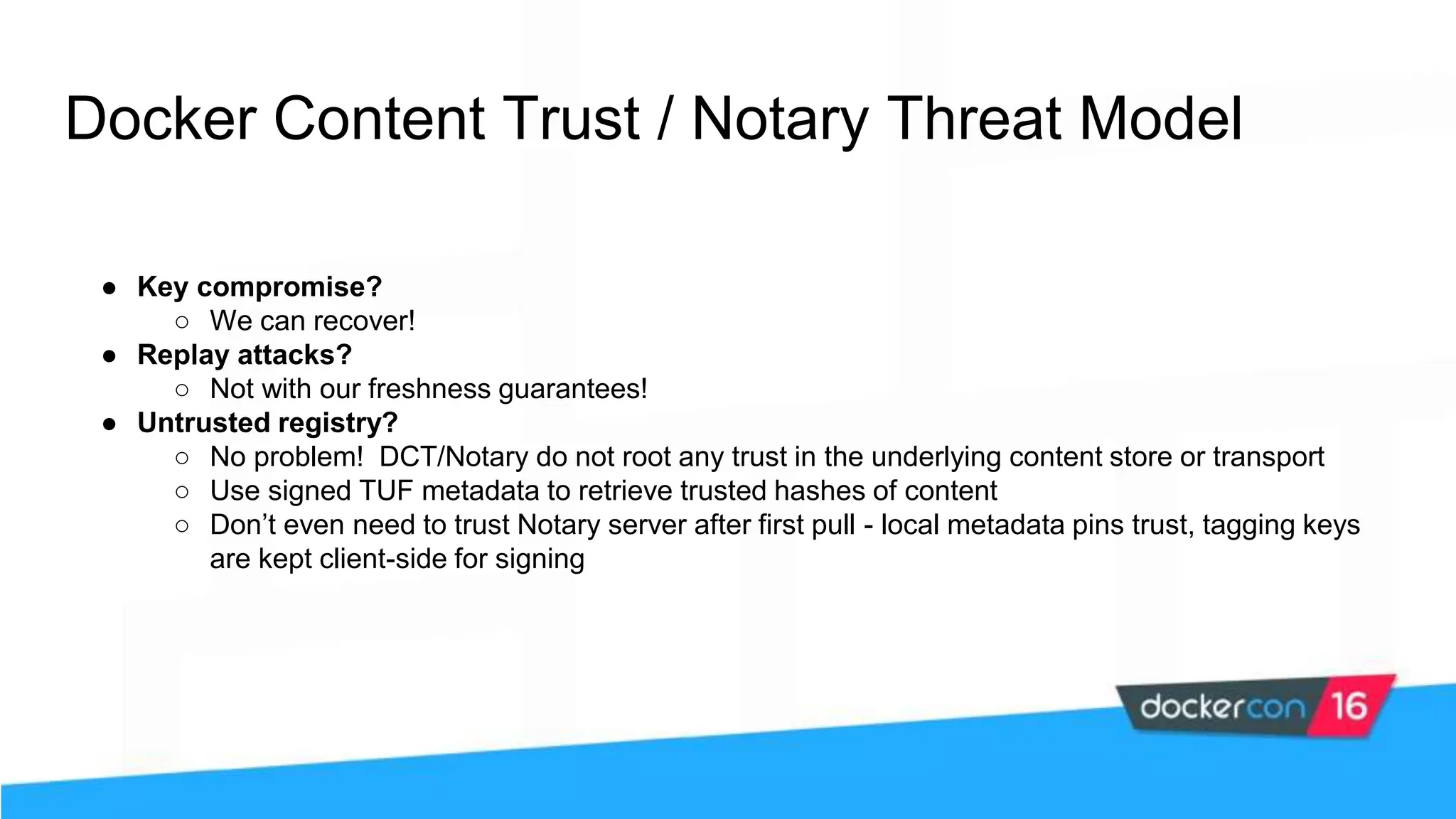 Docker Content Trust / Notary Threat Model ● Key compromise? ○ We can recover! ● Replay attacks? ○ Not with our freshness guarantees! ● Untrusted registry? ○ No problem! DCT/Notary do not root any trust in the underlying content store or transport ○ Use signed TUF metadata to retrieve trusted hashes of content ○ Don’t even need to trust Notary server after first pull - local metadata pins trust, tagging keys are kept client-side for signing 