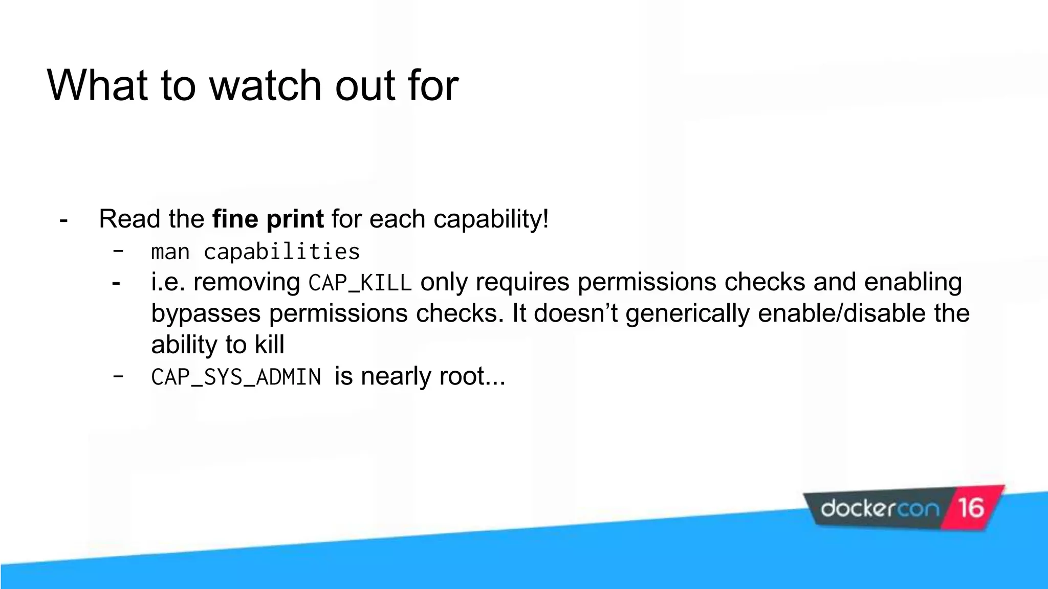 What to watch out for - Read the fine print for each capability! - man capabilities - i.e. removing CAP_KILL only requires permissions checks and enabling bypasses permissions checks. It doesn’t generically enable/disable the ability to kill - CAP_SYS_ADMIN is nearly root... 