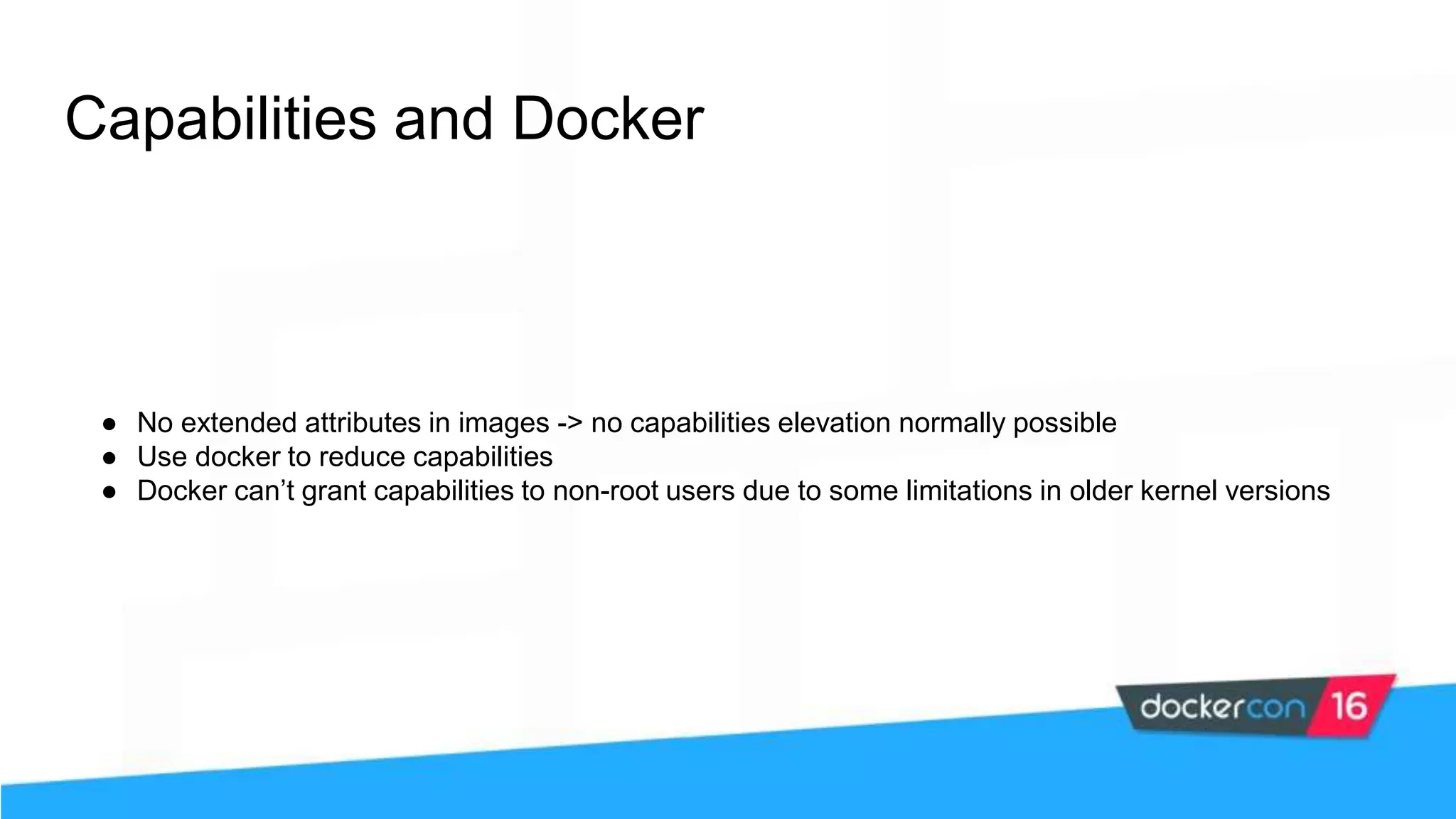 Capabilities and Docker ● No extended attributes in images -> no capabilities elevation normally possible ● Use docker to reduce capabilities ● Docker can’t grant capabilities to non-root users due to some limitations in older kernel versions 