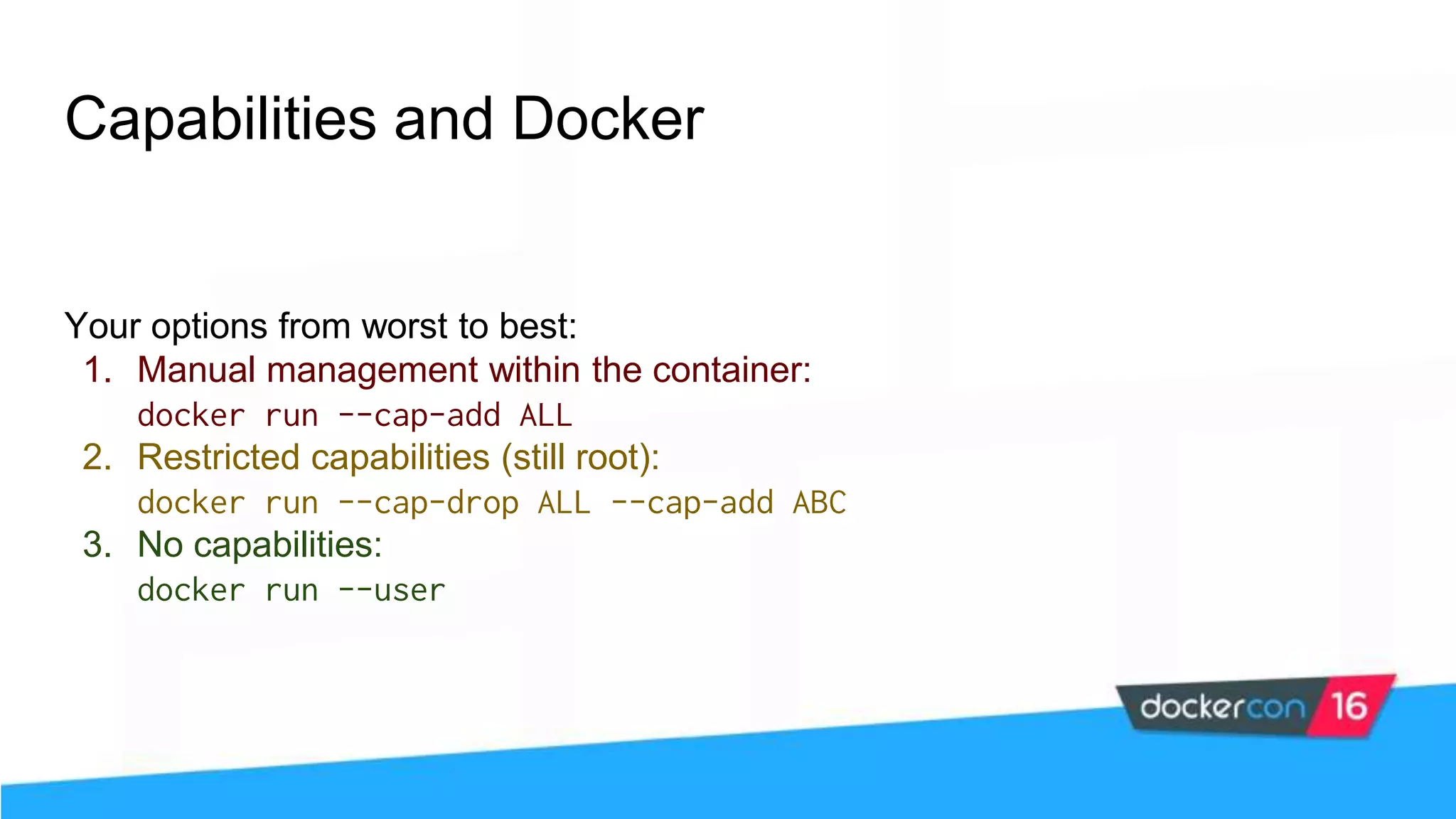 Capabilities and Docker Your options from worst to best: 1. Manual management within the container: docker run --cap-add ALL 2. Restricted capabilities (still root): docker run --cap-drop ALL --cap-add ABC 3. No capabilities: docker run --user 