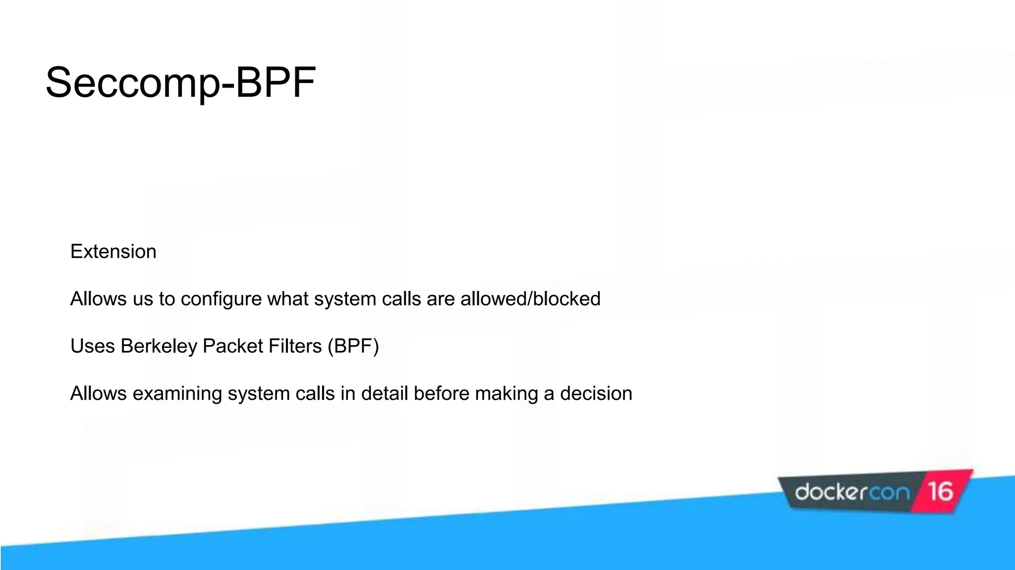 Seccomp-BPF Extension Allows us to configure what system calls are allowed/blocked Uses Berkeley Packet Filters (BPF) Allows examining system calls in detail before making a decision 