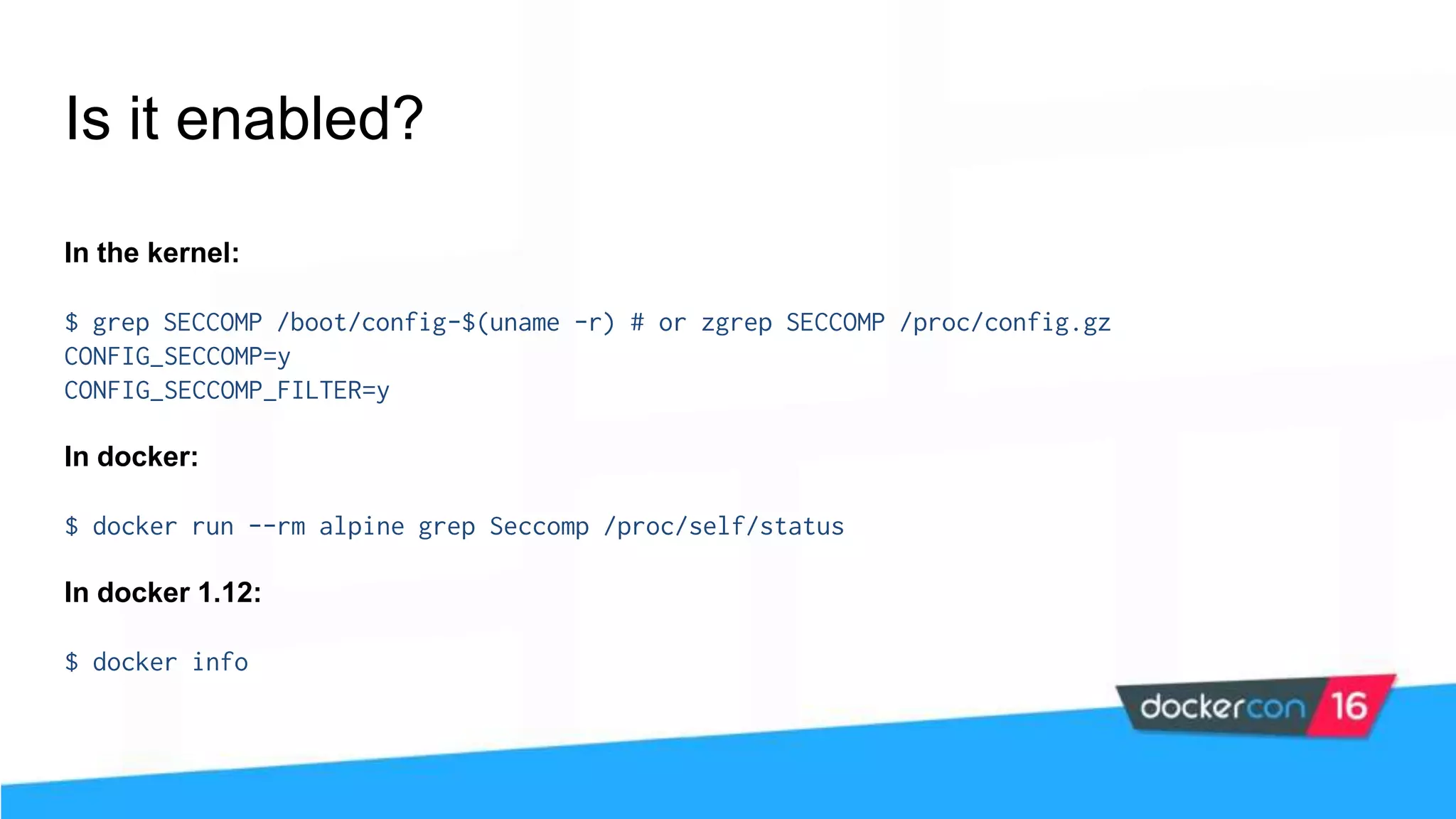 Is it enabled? In the kernel: $ grep SECCOMP /boot/config-$(uname -r) # or zgrep SECCOMP /proc/config.gz CONFIG_SECCOMP=y CONFIG_SECCOMP_FILTER=y In docker: $ docker run --rm alpine grep Seccomp /proc/self/status In docker 1.12: $ docker info 