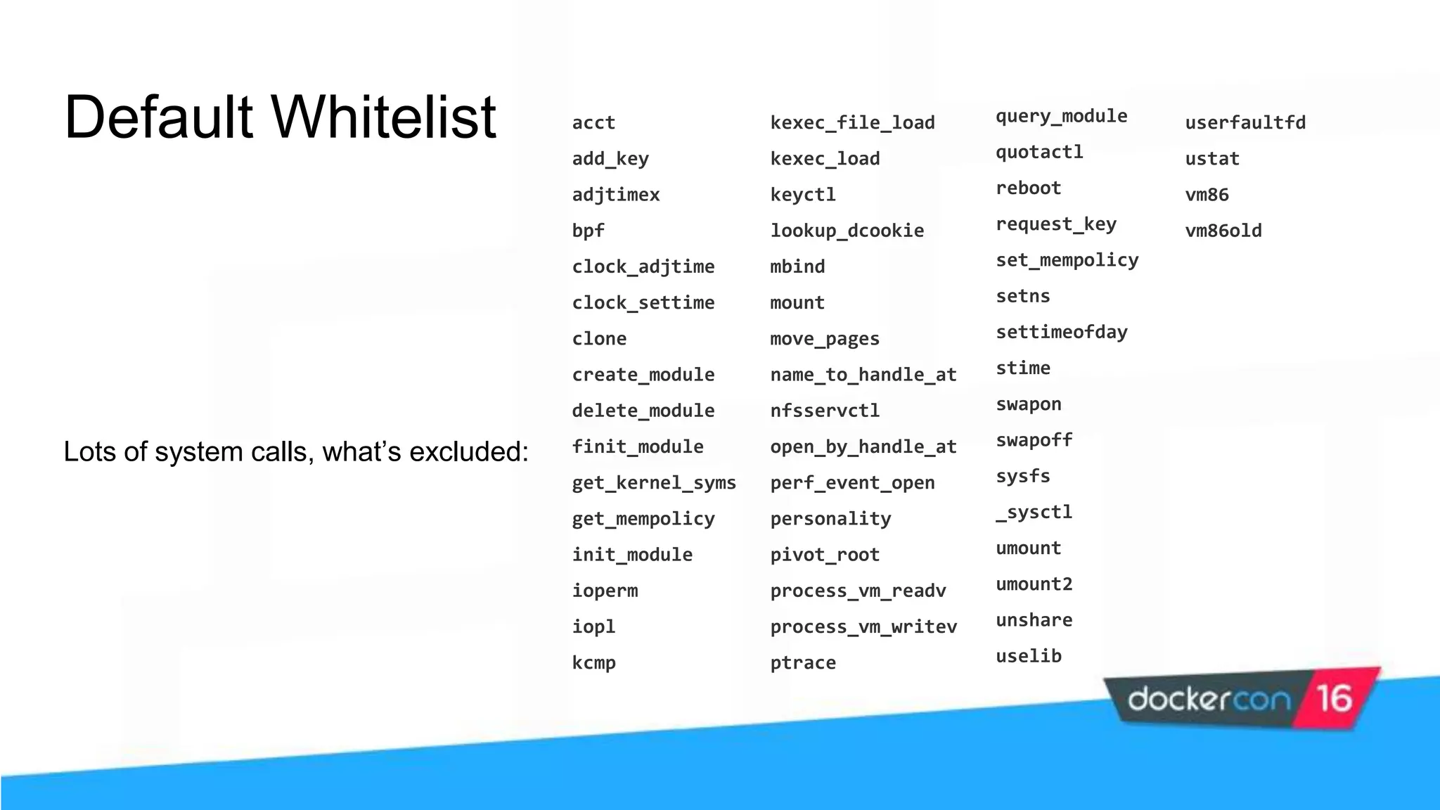 Default Whitelist Lots of system calls, what’s excluded: acct add_key adjtimex bpf clock_adjtime clock_settime clone create_module delete_module finit_module get_kernel_syms get_mempolicy init_module ioperm iopl kcmp kexec_file_load kexec_load keyctl lookup_dcookie mbind mount move_pages name_to_handle_at nfsservctl open_by_handle_at perf_event_open personality pivot_root process_vm_readv process_vm_writev ptrace query_module quotactl reboot request_key set_mempolicy setns settimeofday stime swapon swapoff sysfs _sysctl umount umount2 unshare uselib userfaultfd ustat vm86 vm86old 