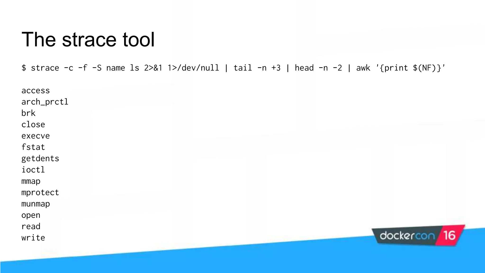 The strace tool $ strace -c -f -S name ls 2>&1 1>/dev/null | tail -n +3 | head -n -2 | awk '{print $(NF)}' access arch_prctl brk close execve fstat getdents ioctl mmap mprotect munmap open read write 