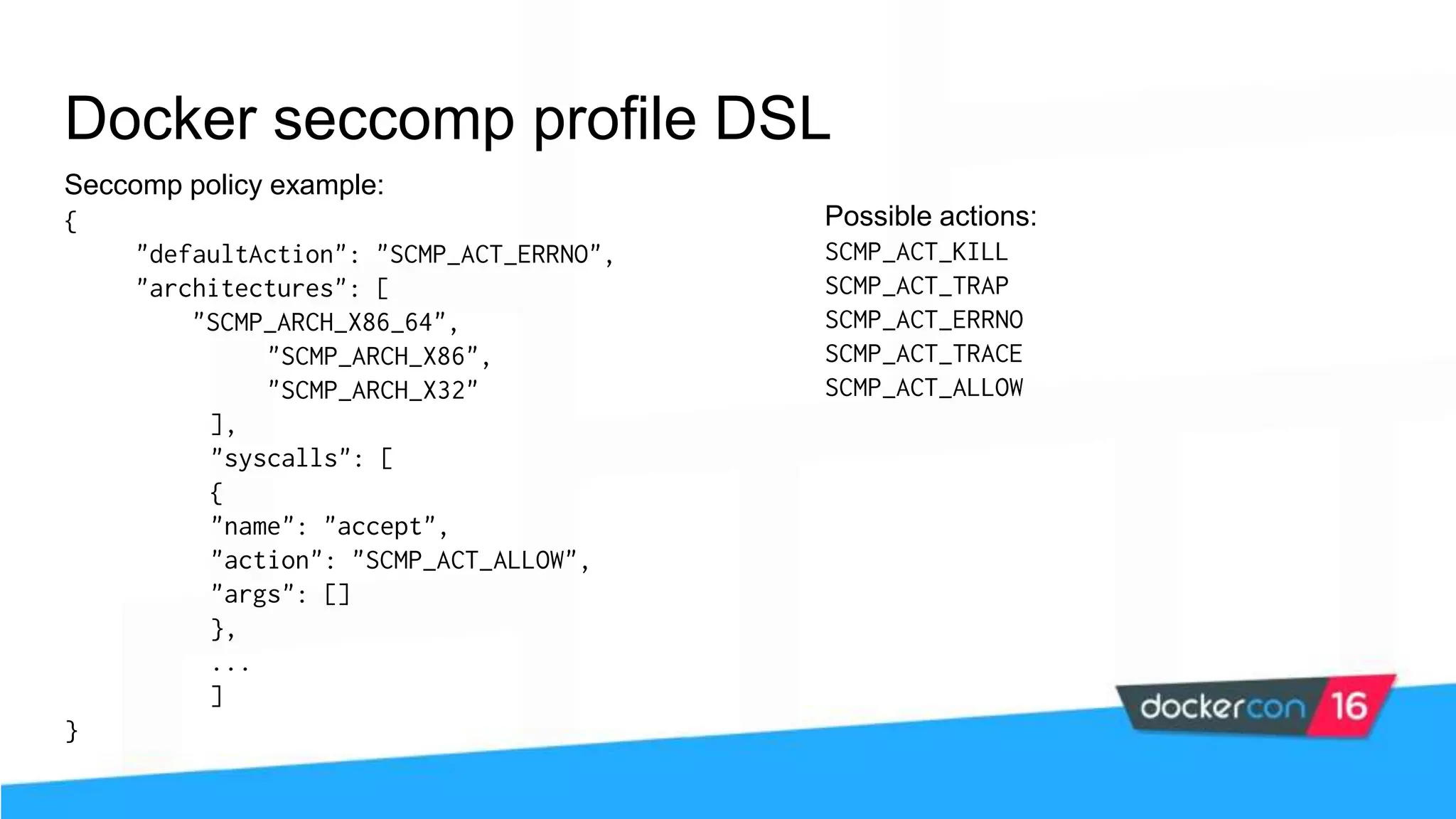 Docker seccomp profile DSL Seccomp policy example: { "defaultAction": "SCMP_ACT_ERRNO", "architectures": [ "SCMP_ARCH_X86_64", "SCMP_ARCH_X86", "SCMP_ARCH_X32" ], "syscalls": [ { "name": "accept", "action": "SCMP_ACT_ALLOW", "args": [] }, ... ] } Possible actions: SCMP_ACT_KILL SCMP_ACT_TRAP SCMP_ACT_ERRNO SCMP_ACT_TRACE SCMP_ACT_ALLOW 