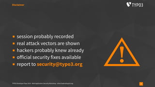 TYPO3 Developer Days 2019 - Web Application Security Workshop - oliver.hader@typo3.org 3
▪ session probably recorded
▪ real attack vectors are shown
▪ hackers probably knew already
▪ official security fixes available
▪ report to security@typo3.org
Disclaimer
 