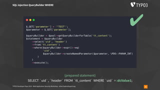 TYPO3 Developer Days 2019 - Web Application Security Workshop - oliver.hader@typo3.org 31
SQL injection QueryBuilder WHERE
(prepared statement)
SELECT `uid`, `header` FROM `tt_content` WHERE `uid` = :dcValue1;
✔
 