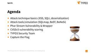 TYPO3 Developer Days 2019 - Web Application Security Workshop - oliver.hader@typo3.org
Agenda
4
▪ Attack technique basics (XSS, SQLi, deserialization)
▪ Attack tools/simulation (SQLmap, BeEF, BoNeSi)
▪ Phar Stream Vulnerability & Wrapper
▪ CVSSv3 vulnerability scoring
▪ TYPO3 Security Team
▪ Capture the Flag
Agenda
⏳
 