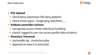 TYPO3 Developer Days 2019 - Web Application Security Workshop - oliver.hader@typo3.org
Other™ random topics
56
▪ File Upload
▪ check/deny extensions (file deny pattern)
▪ check mime-types - image/png, text/html, …
▪ Extbase controller actions
▪ user/group access needs individual handling
▪ classic: logged in user can access profile data of others
▪ Directory Traversal
▪ zip bundle.zip ../malicious.php
▪ depends on how it is extracted
 