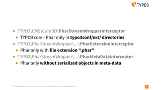 TYPO3 Developer Days 2019 - Web Application Security Workshop - oliver.hader@typo3.org 66
▪ TYPO3CMSCoreIOPharStreamWrapperInterceptor
▪ TYPO3 core - Phar only in typo3conf/ext/ directories
▪ TYPO3PharStreamWrapper…PharExtensionInterceptor
▪ Phar only with file extension “.phar”
▪ TYPO3PharStreamWrapper…PharMetaDataInterceptor
▪ Phar only without serialized objects in meta-data
 