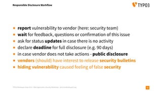 TYPO3 Developer Days 2019 - Web Application Security Workshop - oliver.hader@typo3.org
Responsible Disclosure Workflow
70
▪ report vulnerability to vendor (here: security team)
▪ wait for feedback, questions or confirmation of this issue
▪ ask for status updates in case there is no activity
▪ declare deadline for full disclosure (e.g. 90 days)
▪ in case vendor does not take actions - public disclosure
▪ vendors (should) have interest to release security bulletins
▪ hiding vulnerability caused feeling of false security
 