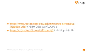 TYPO3 Developer Days 2019 - Web Application Security Workshop - oliver.hader@typo3.org 89
▪ https://www.root-me.org/en/Challenges/Web-Server/SQL-
injection-Error # might work with SQLmap
▪ https://ctf.hacker101.com/ctf/launch/7 # check public API
 