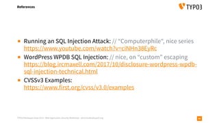 TYPO3 Developer Days 2019 - Web Application Security Workshop - oliver.hader@typo3.org
References
90
▪ Running an SQL Injection Attack: // “Computerphile“, nice series 
https://www.youtube.com/watch?v=ciNHn38EyRc
▪ WordPress WPDB SQL Injection: // nice, on “custom” escaping 
https://blog.ircmaxell.com/2017/10/disclosure-wordpress-wpdb-
sql-injection-technical.html
▪ CVSSv3 Examples: 
https://www.first.org/cvss/v3.0/examples
 