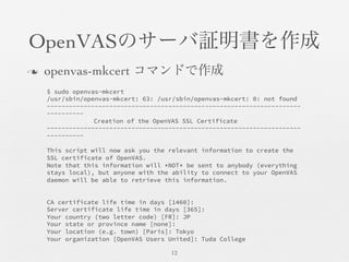 OpenVASのサーバ証明書を作成	

n  openvas-mkcert コマンドで作成	

12	

$ sudo openvas-mkcert
/usr/sbin/openvas-mkcert: 63: /usr/sbin/openvas-mkcert: 0: not found
---------------------------------------------------------------------
----------

 
 
Creation of the OpenVAS SSL Certificate
---------------------------------------------------------------------
----------

This script will now ask you the relevant information to create the
SSL certificate of OpenVAS.
Note that this information will *NOT* be sent to anybody (everything
stays local), but anyone with the ability to connect to your OpenVAS
daemon will be able to retrieve this information.


CA certificate life time in days [1460]:
Server certificate life time in days [365]:
Your country (two letter code) [FR]: JP
Your state or province name [none]:
Your location (e.g. town) [Paris]: Tokyo
Your organization [OpenVAS Users United]: Tuda College
 