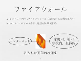 ファイアウォール	

n  ネットワーク的にファイアウォール（防火壁）の役割を果たす	

n  IPアドレスやポート番号で通信を制御（許可）	

19	

インターネット	

家庭内，社内	

学校内，組織内	

許された通信のみ通す	

 