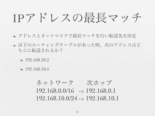 IPアドレスの最長マッチ	

n  アドレスとネットマスクで最長マッチを行い転送先を決定	

n  以下のルーティングテーブルがあった時，次のアドレスはど
ちらに転送されるか？	

n  192.168.20.2	

n  192.168.10.5	

24	

ネットワーク  次ホップ	

192.168.0.0/16 -> 192.168.0.1	

192.168.10.0/24 -> 192.168.10.1	

 