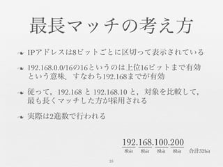 最長マッチの考え方	

n  IPアドレスは8ビットごとに区切って表示されている	

n  192.168.0.0/16の16というのは上位16ビットまで有効
という意味．すなわち192.168までが有効	

n  従って，192.168 と 192.168.10 と，対象を比較して，
最も長くマッチした方が採用される	

n  実際は2進数で行われる	

25	

192.168.100.200	

8bit	

 8bit	

 8bit	

 8bit	

 合計32bit	

 