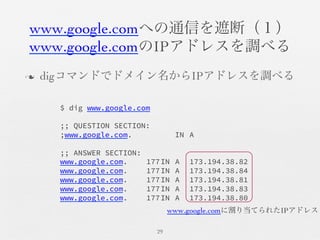 www.google.comへの通信を遮断（１）	

www.google.comのIPアドレスを調べる	

n  digコマンドでドメイン名からIPアドレスを調べる	

29	

$ dig www.google.com

;; QUESTION SECTION:
;www.google.com. 
 
 
IN
A

;; ANSWER SECTION:
www.google.com.
 
177
IN
A 
173.194.38.82
www.google.com.
 
177
IN
A 
173.194.38.84
www.google.com.
 
177
IN
A 
173.194.38.81
www.google.com.
 
177
IN
A 
173.194.38.83
www.google.com.
 
177
IN
A 
173.194.38.80
www.google.comに割り当てられたIPアドレス	

 