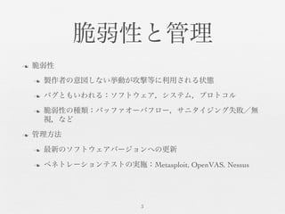 脆弱性と管理	

n  脆弱性	

n  製作者の意図しない挙動が攻撃等に利用される状態	

n  バグともいわれる：ソフトウェア，システム，プロトコル	

n  脆弱性の種類：バッファオーバフロー，サニタイジング失敗／無
視，など	

n  管理方法	

n  最新のソフトウェアバージョンへの更新	

n  ペネトレーションテストの実施：Metasploit, OpenVAS, Nessus	

3	

 