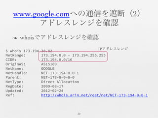 www.google.comへの通信を遮断（2）	

アドレスレンジを確認	

n  whoisでアドレスレンジを確認	

30	

$ whois 173.194.38.82
NetRange: 173.194.0.0 - 173.194.255.255
CIDR: 173.194.0.0/16
OriginAS: AS15169
NetName: GOOGLE
NetHandle: NET-173-194-0-0-1
Parent: NET-173-0-0-0-0
NetType: Direct Allocation
RegDate: 2009-08-17
Updated: 2012-02-24
Ref: http://whois.arin.net/rest/net/NET-173-194-0-0-1
IPアドレスレンジ	

 