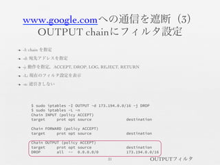 www.google.comへの通信を遮断（3）	

OUTPUT chainにフィルタ設定	

n  -I: chain を指定	

n  -d: 宛先アドレスを指定	

n  -j: 動作を指定，ACCEPT, DROP, LOG, REJECT, RETURN	

n  -L: 現在のフィルタ設定を表示	

n  -n: 逆引きしない	

31	

$ sudo iptables -I OUTPUT -d 173.194.0.0/16 -j DROP
$ sudo iptables -L -n
Chain INPUT (policy ACCEPT)
target prot opt source destination

Chain FORWARD (policy ACCEPT)
target prot opt source destination

Chain OUTPUT (policy ACCEPT)
target prot opt source destination
DROP all -- 0.0.0.0/0 173.194.0.0/16
OUTPUTフィルタ	

 
