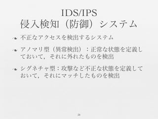 IDS/IPS	

侵入検知（防御）システム	

n  不正なアクセスを検出するシステム	

n  アノマリ型（異常検出）：正常な状態を定義し
ておいて，それに外れたものを検出	

n  シグネチャ型：攻撃など不正な状態を定義して
おいて，それにマッチしたものを検出	

38	

 