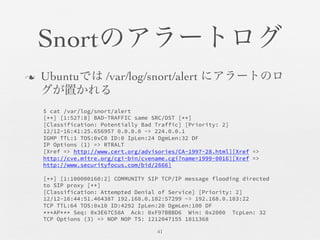 Snortのアラートログ	

n  Ubuntuでは /var/log/snort/alert にアラートのロ
グが置かれる	

41	

$ cat /var/log/snort/alert
[**] [1:527:8] BAD-TRAFFIC same SRC/DST [**]
[Classification: Potentially Bad Traffic] [Priority: 2]
12/12-16:41:25.656957 0.0.0.0 -> 224.0.0.1
IGMP TTL:1 TOS:0xC0 ID:0 IpLen:24 DgmLen:32 DF
IP Options (1) => RTRALT
[Xref => http://www.cert.org/advisories/CA-1997-28.html][Xref =>
http://cve.mitre.org/cgi-bin/cvename.cgi?name=1999-0016][Xref =>
http://www.securityfocus.com/bid/2666]

[**] [1:100000160:2] COMMUNITY SIP TCP/IP message flooding directed
to SIP proxy [**]
[Classification: Attempted Denial of Service] [Priority: 2]
12/12-16:44:51.464387 192.168.0.102:57299 -> 192.168.0.103:22
TCP TTL:64 TOS:0x10 ID:4292 IpLen:20 DgmLen:100 DF
***AP*** Seq: 0x3E67C58A Ack: 0xF97BBBD6 Win: 0x2000 TcpLen: 32
TCP Options (3) => NOP NOP TS: 1212047155 1811368
 